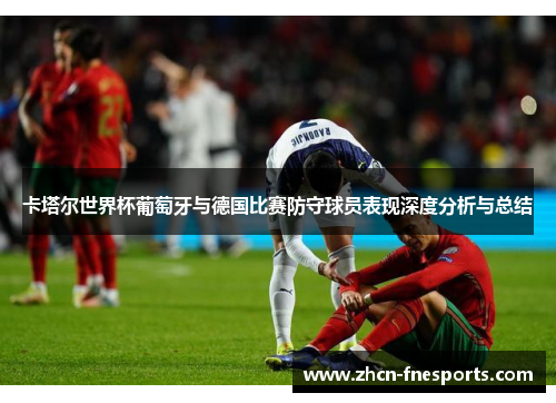 卡塔尔世界杯葡萄牙与德国比赛防守球员表现深度分析与总结