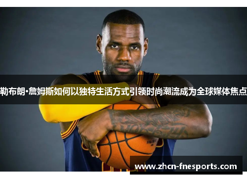 勒布朗·詹姆斯如何以独特生活方式引领时尚潮流成为全球媒体焦点