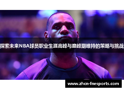探索未来NBA球员职业生涯高峰与巅峰期维持的策略与挑战