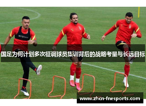 国足为何计划多次征调球员集训背后的战略考量与长远目标