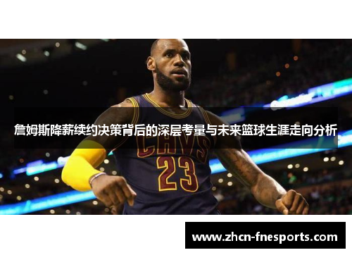 詹姆斯降薪续约决策背后的深层考量与未来篮球生涯走向分析