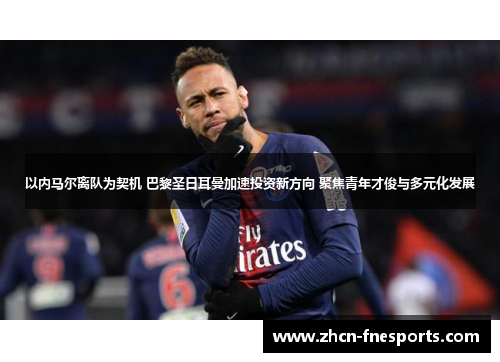 以内马尔离队为契机 巴黎圣日耳曼加速投资新方向 聚焦青年才俊与多元化发展